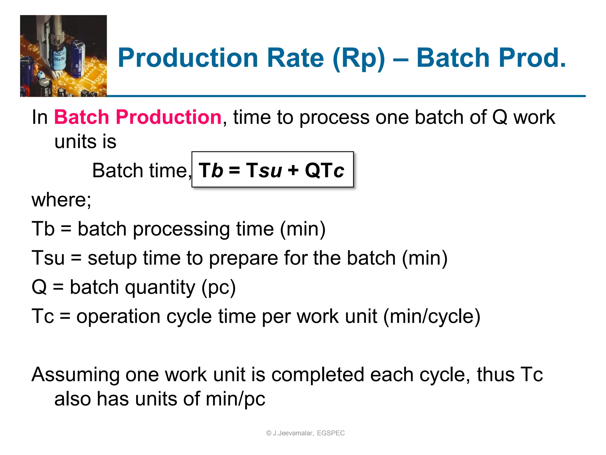 In Batch Production, time to process one batch of Q work
units is
Batch time, Tb = Tsu + QTc
where;
Tb = batch processing time (min)
Tsu = setup time to prepare for the batch (min)
Q = batch quantity (pc)
Tc = operation cycle time per work unit (min/cycle)
Assuming one work unit is completed each cycle, thus Tc
also has units of min/pc
Production Rate (Rp) – Batch Prod.
© J.Jeevamalar, EGSPEC
 