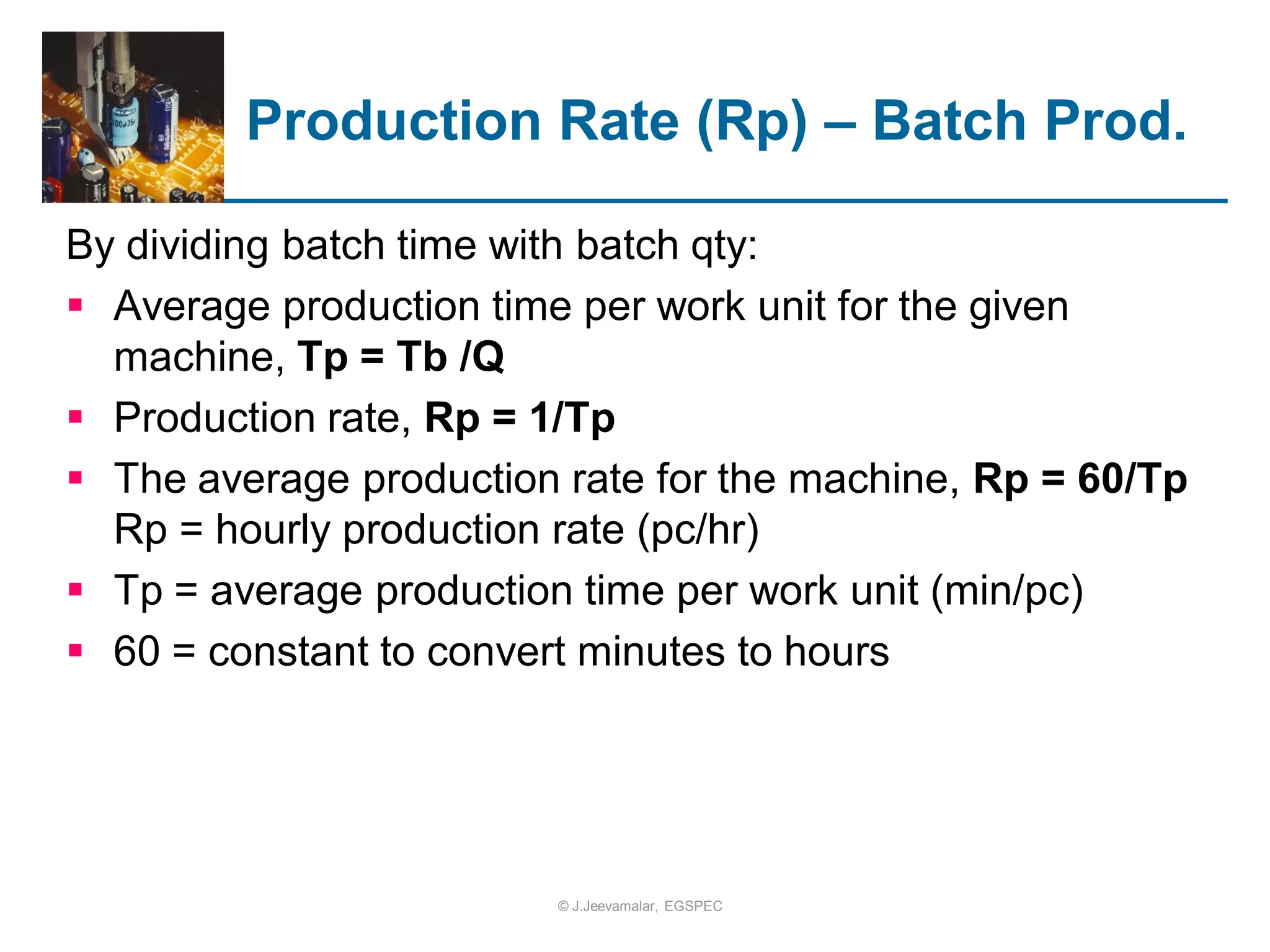 By dividing batch time with batch qty:
 Average production time per work unit for the given
machine, Tp = Tb /Q
 Production rate, Rp = 1/Tp
 The average production rate for the machine, Rp = 60/Tp
Rp = hourly production rate (pc/hr)
 Tp = average production time per work unit (min/pc)
 60 = constant to convert minutes to hours
Production Rate (Rp) – Batch Prod.
© J.Jeevamalar, EGSPEC
 