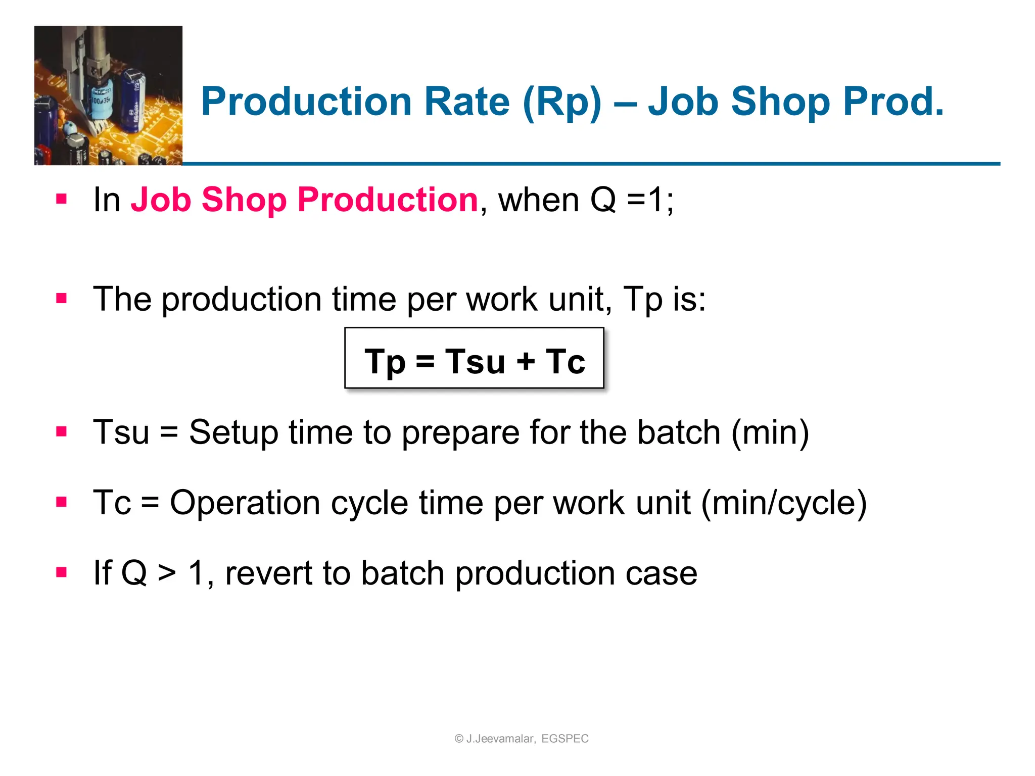  In Job Shop Production, when Q =1;
 The production time per work unit, Tp is:
Tp = Tsu + Tc
 Tsu = Setup time to prepare for the batch (min)
 Tc = Operation cycle time per work unit (min/cycle)
 If Q > 1, revert to batch production case
Production Rate (Rp) – Job Shop Prod.
© J.Jeevamalar, EGSPEC
 