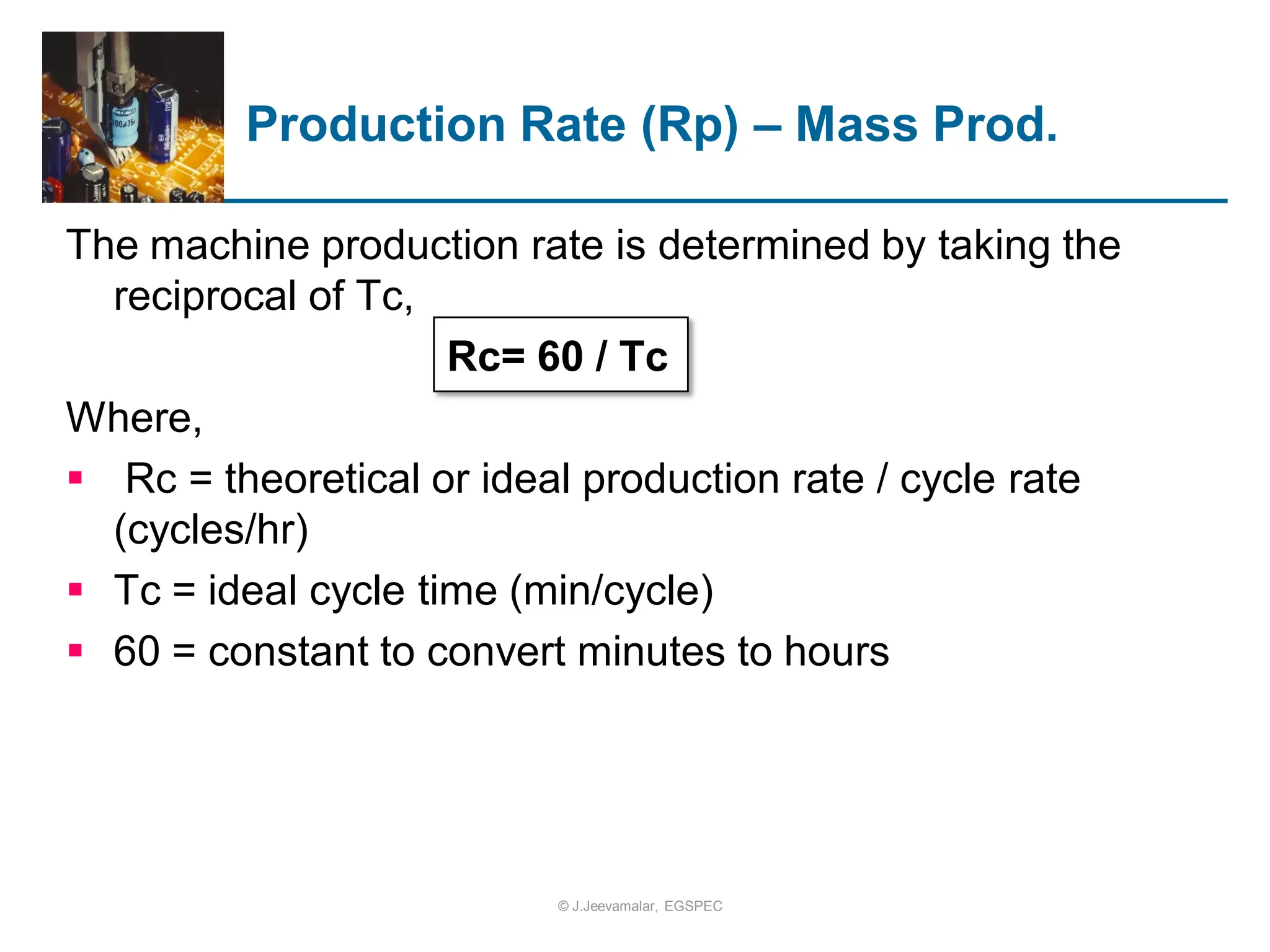The machine production rate is determined by taking the
reciprocal of Tc,
Rc= 60 / Tc
Where,
 Rc = theoretical or ideal production rate / cycle rate
(cycles/hr)
 Tc = ideal cycle time (min/cycle)
 60 = constant to convert minutes to hours
Production Rate (Rp) – Mass Prod.
© J.Jeevamalar, EGSPEC
 