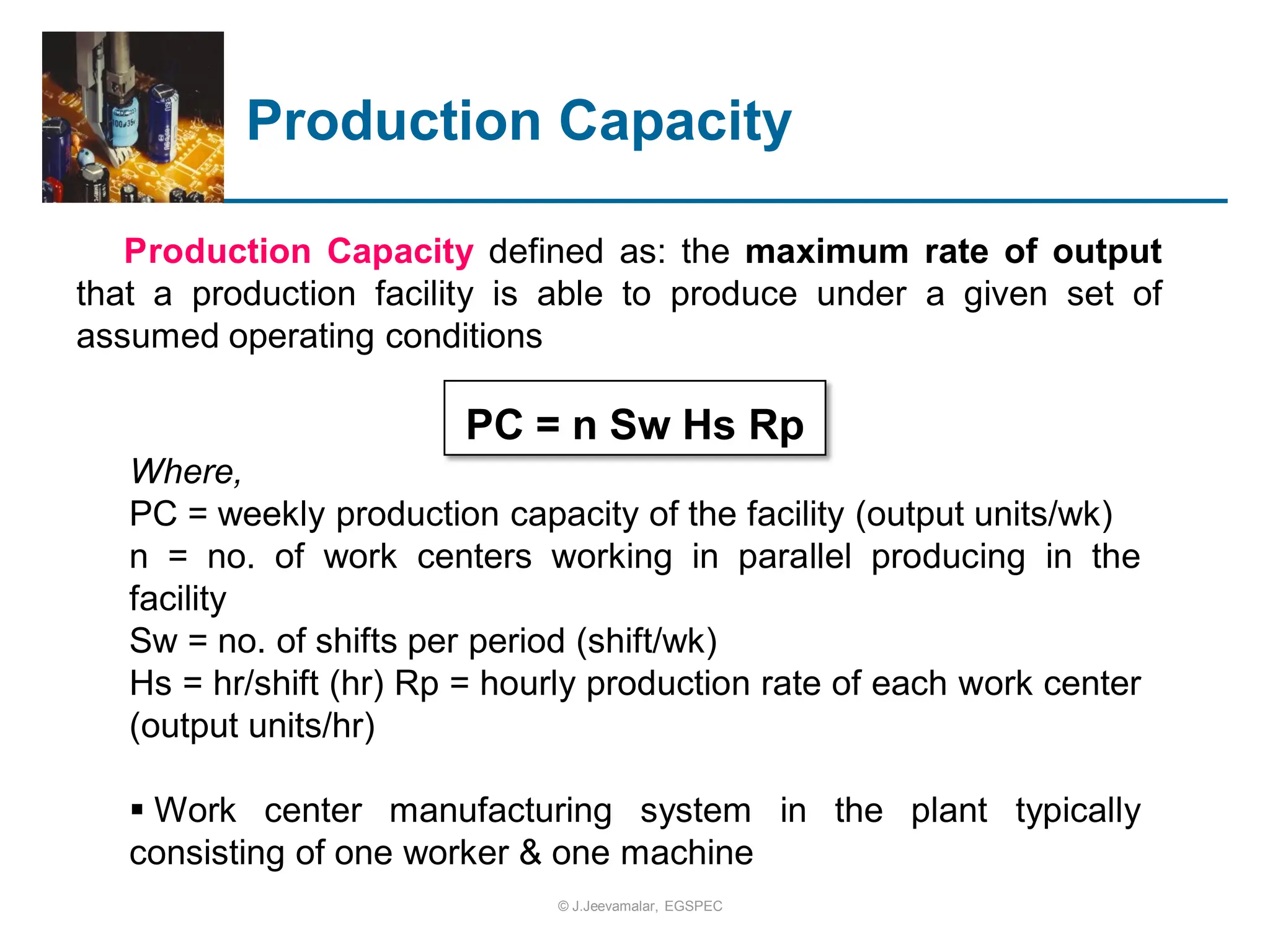 Production Capacity
Production Capacity defined as: the maximum rate of output
that a production facility is able to produce under a given set of
assumed operating conditions
PC = n Sw Hs Rp
Where,
PC = weekly production capacity of the facility (output units/wk)
n = no. of work centers working in parallel producing in the
facility
Sw = no. of shifts per period (shift/wk)
Hs = hr/shift (hr) Rp = hourly production rate of each work center
(output units/hr)
 Work center manufacturing system in the plant typically
consisting of one worker & one machine
© J.Jeevamalar, EGSPEC
 