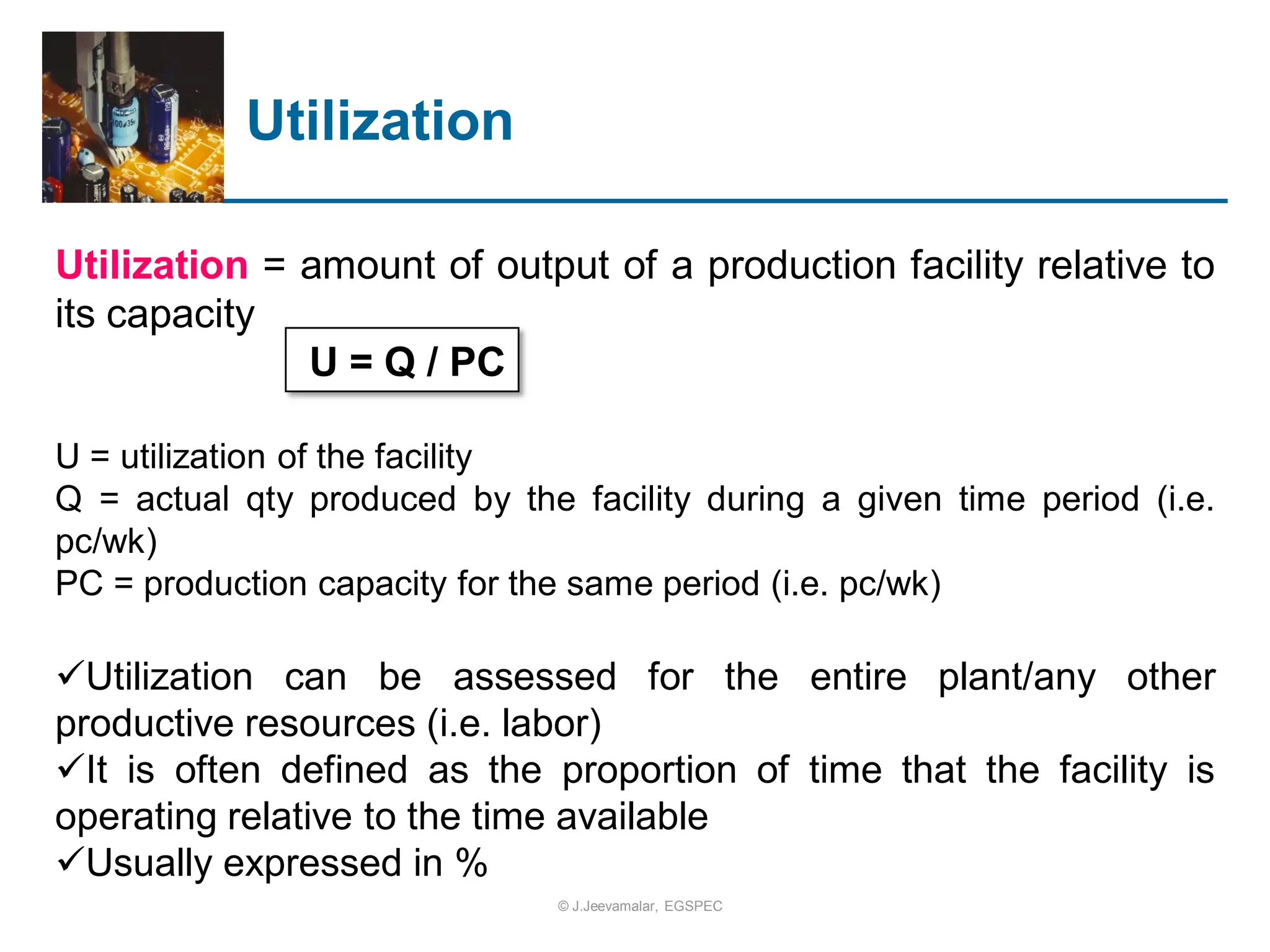 Utilization
Utilization = amount of output of a production facility relative to
its capacity
U = Q / PC
U = utilization of the facility
Q = actual qty produced by the facility during a given time period (i.e.
pc/wk)
PC = production capacity for the same period (i.e. pc/wk)
Utilization can be assessed for the entire plant/any other
productive resources (i.e. labor)
It is often defined as the proportion of time that the facility is
operating relative to the time available
Usually expressed in %
© J.Jeevamalar, EGSPEC
 