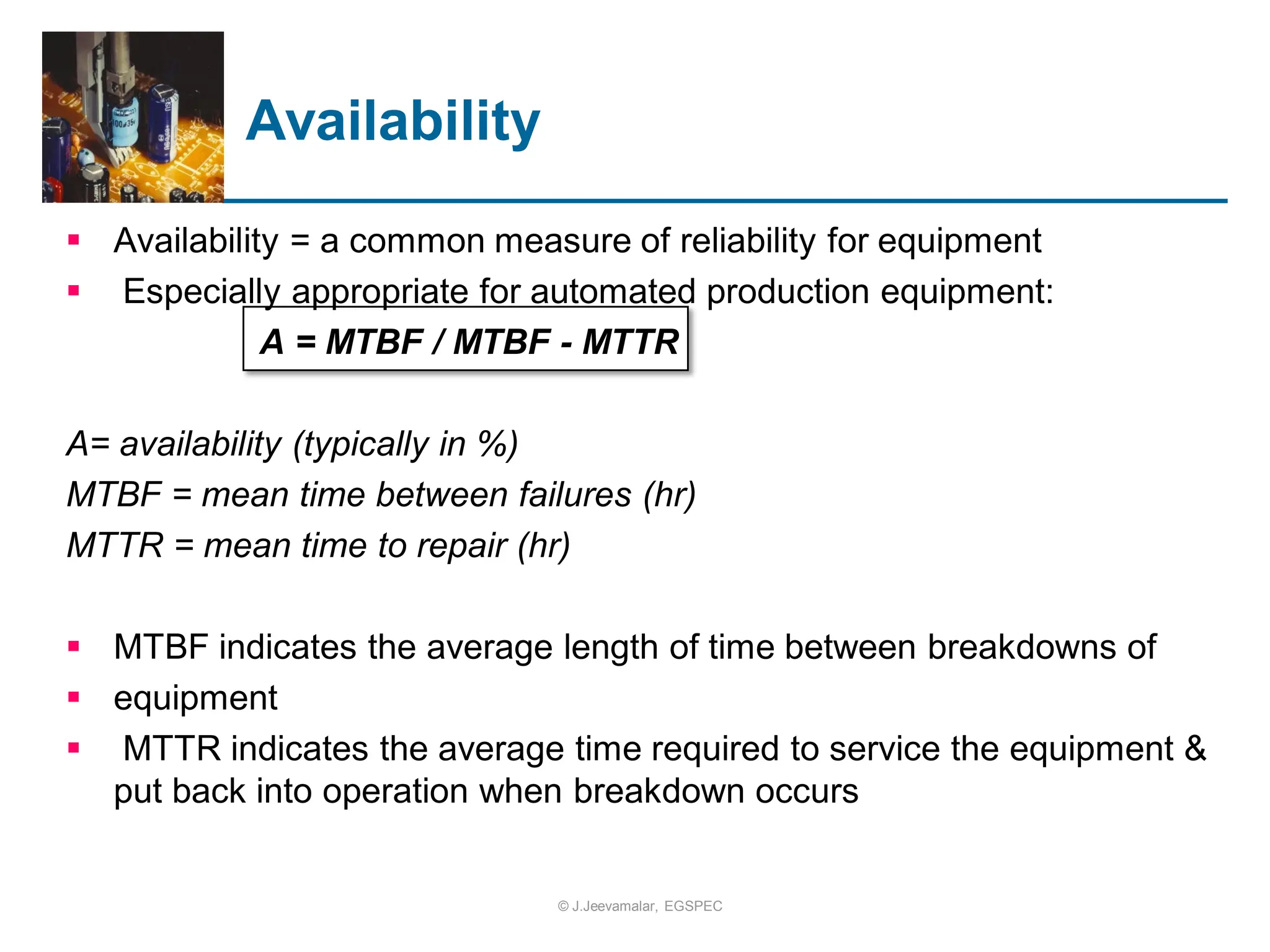  Availability = a common measure of reliability for equipment
 Especially appropriate for automated production equipment:
A = MTBF / MTBF - MTTR
A= availability (typically in %)
MTBF = mean time between failures (hr)
MTTR = mean time to repair (hr)
 MTBF indicates the average length of time between breakdowns of
 equipment
 MTTR indicates the average time required to service the equipment &
put back into operation when breakdown occurs
Availability
© J.Jeevamalar, EGSPEC
 