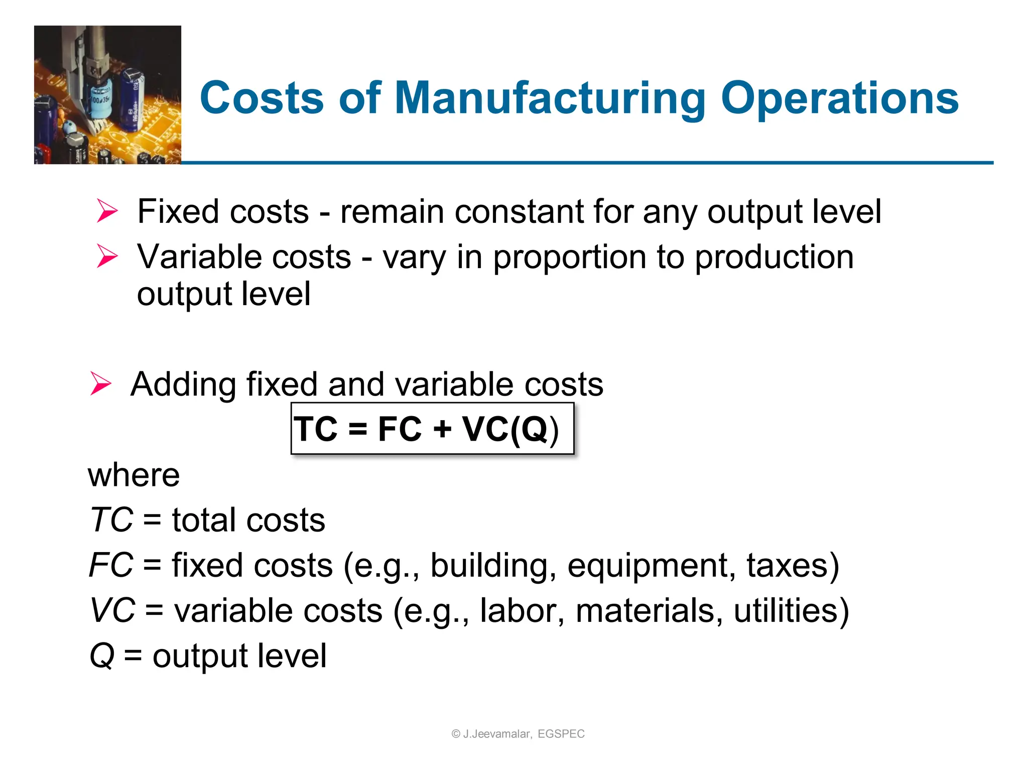 Costs of Manufacturing Operations
 Fixed costs - remain constant for any output level
 Variable costs - vary in proportion to production
output level
 Adding fixed and variable costs
TC = FC + VC(Q)
where
TC = total costs
FC = fixed costs (e.g., building, equipment, taxes)
VC = variable costs (e.g., labor, materials, utilities)
Q = output level
© J.Jeevamalar, EGSPEC
 