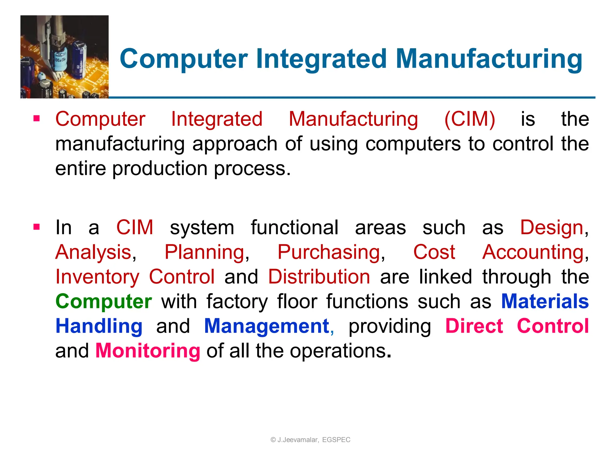 Computer Integrated Manufacturing
 Computer Integrated Manufacturing (CIM) is the
manufacturing approach of using computers to control the
entire production process.
 In a CIM system functional areas such as Design,
Analysis, Planning, Purchasing, Cost Accounting,
Inventory Control and Distribution are linked through the
Computer with factory floor functions such as Materials
Handling and Management, providing Direct Control
and Monitoring of all the operations.
© J.Jeevamalar, EGSPEC
 