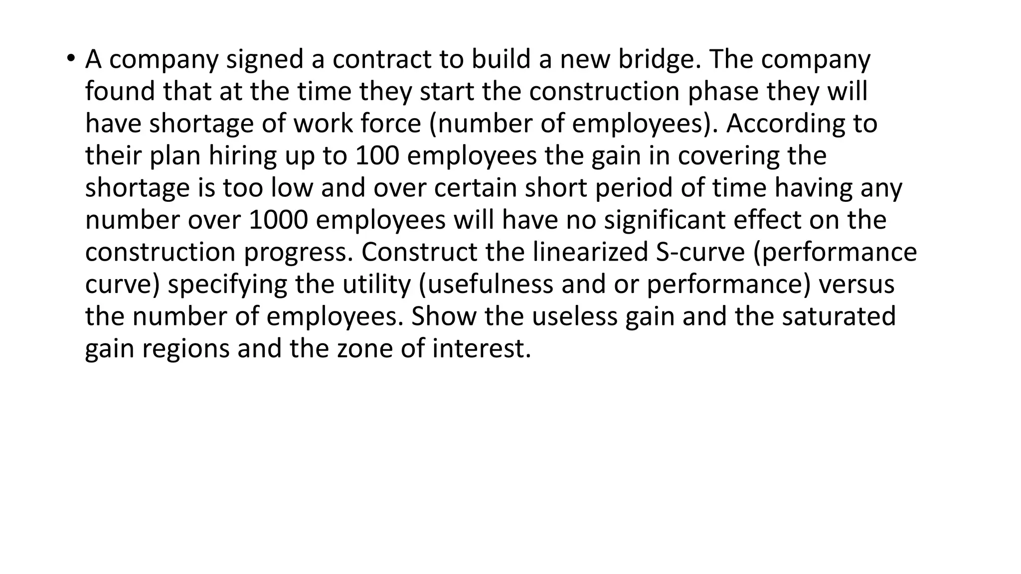 • A company signed a contract to build a new bridge. The company
found that at the time they start the construction phase they will
have shortage of work force (number of employees). According to
their plan hiring up to 100 employees the gain in covering the
shortage is too low and over certain short period of time having any
number over 1000 employees will have no significant effect on the
construction progress. Construct the linearized S-curve (performance
curve) specifying the utility (usefulness and or performance) versus
the number of employees. Show the useless gain and the saturated
gain regions and the zone of interest.
 