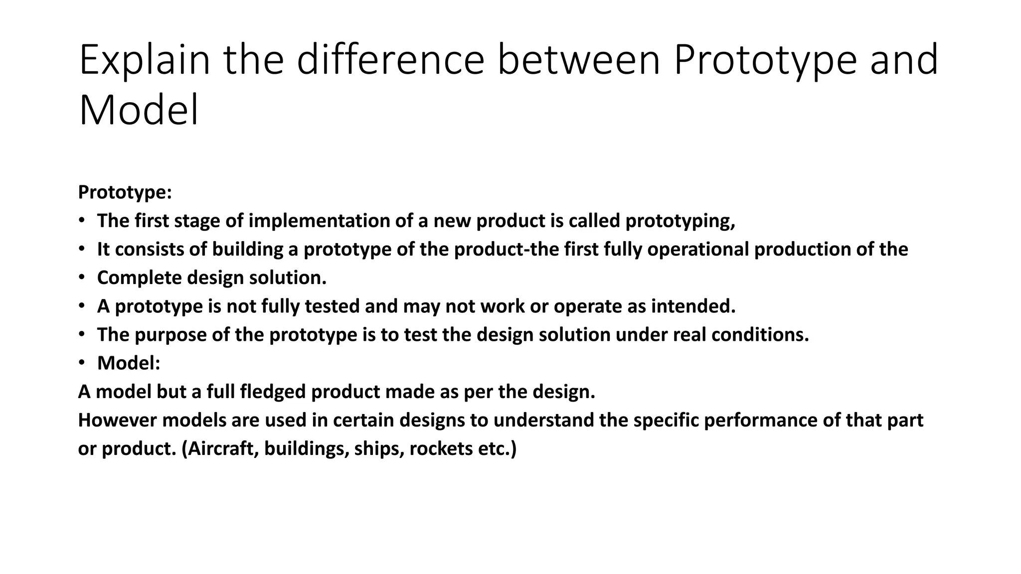 Explain the difference between Prototype and
Model
Prototype:
• The first stage of implementation of a new product is called prototyping,
• It consists of building a prototype of the product-the first fully operational production of the
• Complete design solution.
• A prototype is not fully tested and may not work or operate as intended.
• The purpose of the prototype is to test the design solution under real conditions.
• Model:
A model but a full fledged product made as per the design.
However models are used in certain designs to understand the specific performance of that part
or product. (Aircraft, buildings, ships, rockets etc.)
 
