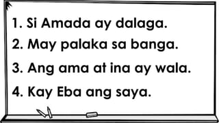 1. Si Amada ay dalaga.
2. May palaka sa banga.
3. Ang ama at ina ay wala.
4. Kay Eba ang saya.
 