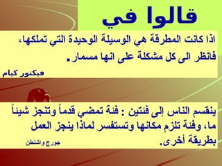 ‫في‬ ‫قالوا‬
‫القيادة‬
،‫تملكها‬ ‫التي‬ ‫الوحيدة‬ ‫الوسيلة‬ ‫هي‬ ‫المطرقة‬ ‫كانت‬ ‫اذا‬
‫مسمار‬ ‫انها‬ ‫على‬ ‫مشكلة‬ ‫كل‬ ‫الى‬ ‫فانظر‬
.
‫كيام‬ ‫فيكتور‬
ً
‫ا‬‫شيئ‬ ‫وتنجز‬ ً
‫ا‬‫قدم‬ ‫تمضي‬ ‫فئة‬ : ‫فئتين‬ ‫إلى‬ ‫الناس‬ ‫ينقسم‬
‫العمل‬ ‫ينجز‬ ‫لماذا‬ ‫وتستفسر‬ ‫مكانها‬ ‫تلزم‬ ‫وفئة‬ ،‫ما‬
.‫أخرى‬ ‫بطريقة‬
‫واشنطن‬ ‫جورج‬
 