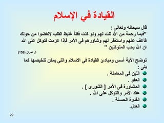 29
‫اإلسالم‬ ‫في‬ ‫القيادة‬
: ‫وتعالى‬ ‫سبحانه‬ ‫قال‬
‫”ف‬
‫ب‬
‫ولو‬ ‫لهم‬ ‫لنت‬ ‫اهلل‬ ‫من‬ ‫رحمة‬ ‫ما‬
‫حولك‬ ‫من‬ ‫النفضوا‬ ‫القلب‬ ‫غليظ‬ ً‫ا‬‫فظ‬ ‫كنت‬
‫اهلل‬ ‫على‬ ‫فتوكل‬ ‫عزمت‬ ‫فإذا‬ ‫األمر‬ ‫فى‬ ‫وشاورهم‬ ‫لهم‬ ‫واستغفر‬ ‫عنهم‬ ‫فأعف‬
” ‫المتوكلين‬ ‫يحب‬ ‫اهلل‬ ‫ان‬
( ‫عمران‬ ‫آل‬
159
)
‫كما‬ ‫تلخيصها‬ ‫يمكن‬ ‫والتى‬ ‫االسالم‬ ‫فى‬ ‫القيادة‬ ‫ومبادئ‬ ‫أسس‬ ‫اآلية‬ ‫توضح‬
: ‫يلى‬
. ‫المعاملة‬ ‫فى‬ ‫اللين‬
. ‫العفو‬
. ] ‫الشورى‬ [ ‫األمر‬ ‫فى‬ ‫المشاورة‬
. ‫اهلل‬ ‫على‬ ‫والتوكل‬ ‫األمر‬ ‫عقد‬
. ‫الحسنة‬ ‫القدوة‬
‫العدل‬
.
 
