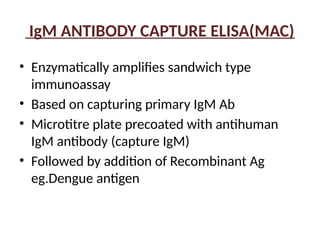 IgM ANTIBODY CAPTURE ELISA(MAC)
• Enzymatically amplifies sandwich type
immunoassay
• Based on capturing primary IgM Ab
• Microtitre plate precoated with antihuman
IgM antibody (capture IgM)
• Followed by addition of Recombinant Ag
eg.Dengue antigen
 