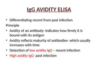 IgG AVIDITY ELISA
• Differentiating recent from past infection
Principle
• Avidity of an antibody- indicates how firmly it is
bound with its antigen
• Avidity reflects maturity of antibodies- which usually
increases with time
• Detection of low avidity IgG – recent infection
• High avidity IgG- past infection
 