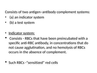 Consists of two antigen–antibody complement systems:
• (a) an indicator system
• (b) a test system
• Indicator system:
 Consists - RBCs that have been preincubated with a
specific anti-RBC antibody, in concentrations that do
not cause agglutination, and no hemolysis of RBCs
occurs in the absence of complement.
 Such RBCs -“sensitized” red cells
 
