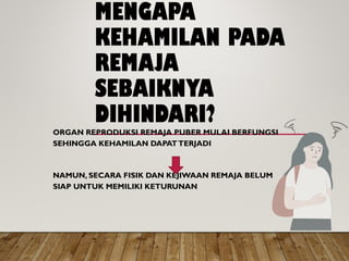 MENGAPA
KEHAMILAN PADA
REMAJA
SEBAIKNYA
DIHINDARI?
ORGAN REPRODUKSI REMAJA PUBER MULAI BERFUNGSI
SEHINGGA KEHAMILAN DAPATTERJADI
NAMUN, SECARA FISIK DAN KEJIWAAN REMAJA BELUM
SIAP UNTUK MEMILIKI KETURUNAN
 
