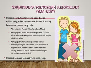 BAGAIMANA MENCEGAH KEHAMILAN
BAGAIMANA MENCEGAH KEHAMILAN
USIA DINI?
USIA DINI?
• Hindari sentuhan langsung pada bagian
tubuh yang tidak seharusnya disentuh orang
lain tanpa tujuan yang baik
• Alat kelamin, Pantat, Paha, Payudara, Mulut
• Remaja putri harus berani mengatakan “TIDAK”
bila ada laki-laki yang mencoba menyentuh bagian
tubuh tersebut
• Remaja putra harus menghormati teman
wanitanya dengan tidak coba-coba menyentuh
bagian tubuh tersebut, serta tidak meminta
apalagi memaksa untuk melakukan hubungan
seksual sebelum menikah
• Hindari tempat-tempat yang sepi/gelap
ketika berduaan dengan lawan jenis
 