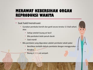 MERAWAT KEBERSIHAN ORGAN
REPRODUKSI WANITA
• Saat haid/menstruasi:
• Gunakan pembalut bersih dan ganti secara teratur 2-3 kali sehari,
atau
• Setiap setelah buang air kecil
• Bila pembalut telah penuh darah
• Saat mandi
• Bila pembalut yang digunakan adalah pembalut sekali pakai
• Bersihkan terlebih dahulu pembalut dengan menggunakan air
• Bungkus
• Buang di tempat sampah
 