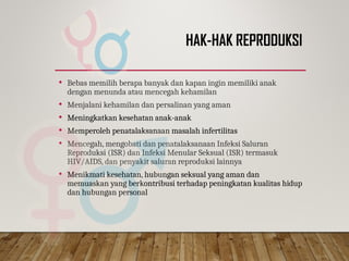 HAK-HAK REPRODUKSI
 Bebas memilih berapa banyak dan kapan ingin memiliki anak
dengan menunda atau mencegah kehamilan
 Menjalani kehamilan dan persalinan yang aman
 Meningkatkan kesehatan anak-anak
 Memperoleh penatalaksanaan masalah infertilitas
 Mencegah, mengobati dan penatalaksanaan Infeksi Saluran
Reproduksi (ISR) dan Infeksi Menular Seksual (ISR) termasuk
HIV/AIDS, dan penyakit saluran reproduksi lainnya
 Menikmati kesehatan, hubungan seksual yang aman dan
memuaskan yang berkontribusi terhadap peningkatan kualitas hidup
dan hubungan personal
 