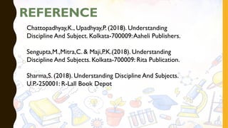 REFERENCE
Chattopadhyay,K., Upadhyay,P. (2018). Understanding
Discipline And Subject. Kolkata-700009:Aaheli Publishers.
Sengupta,M.,Mitra,C. & Maji,P.K.(2018). Understanding
Discipline And Subjects. Kolkata-700009: Rita Publication.
Sharma,S. (2018). Understanding Discipline And Subjects.
U.P.-250001: R-Lall Book Depot
 