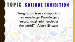 TOPIC : SCIENCE EXHIBITION
“Imagination is more important
than knowledge. Knowledge is
limited. Imagination encircles
the world.” - Albert Einstein
 
