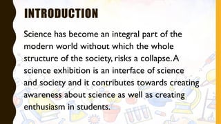 Science has become an integral part of the
modern world without which the whole
structure of the society, risks a collapse.A
science exhibition is an interface of science
and society and it contributes towards creating
awareness about science as well as creating
enthusiasm in students.
INTRODUCTION
 