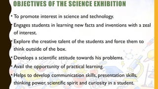 OBJECTIVES OF THE SCIENCE EXHIBITION
• To promote interest in science and technology.
• Engages students in learning new facts and inventions with a zeal
of interest.
• Explore the creative talent of the students and force them to
think outside of the box.
• Develops a scientific attitude towards his problems.
• Avail the opportunity of practical learning.
• Helps to develop communication skills, presentation skills,
thinking power, scientific spirit and curiosity in a student.
 