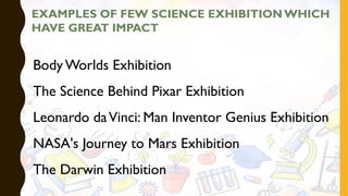 EXAMPLES OF FEW SCIENCE EXHIBITION WHICH
HAVE GREAT IMPACT
Body Worlds Exhibition
The Science Behind Pixar Exhibition
Leonardo daVinci: Man Inventor Genius Exhibition
NASA's Journey to Mars Exhibition
The Darwin Exhibition
 