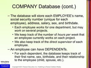 Copyright © 2011 Pearson Education, Inc. Publishing as Pearson Addison-Wesley
COMPANY Database (cont.)
– The database will store each EMPLOYEE’s name,
social security number (unique for each
employee), address, salary, sex, and birthdate.
• Each employee works for one department, but may
work on several projects.
• We keep track of the number of hours per week that
an employee currently works on each project.
• We also keep track of the direct supervisor of each
employee.
– An employee can have DEPENDENTs.
• For each dependent, the database keeps track of
their first name, sex, birthdate, and their relationship
to the employee (child, spouse, etc.).
 