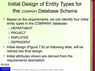 Copyright © 2011 Pearson Education, Inc. Publishing as Pearson Addison-Wesley
Initial Design of Entity Types for
the COMPANY Database Schema
• Based on the requirements, we can identify four initial
entity types in the COMPANY database:
– DEPARTMENT
– PROJECT
– EMPLOYEE
– DEPENDENT
• Initial design (Figure 7.8) on following slide, will be
refined into final design
• Initial attributes shown are derived from the
requirements description
 