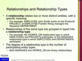 Copyright © 2011 Pearson Education, Inc. Publishing as Pearson Addison-Wesley
Relationships and Relationship Types
• A relationship relates two or more distinct entities, with a
specific meaning.
– For example, EMPLOYEE John Smith works on the ProductX
PROJECT, or EMPLOYEE Franklin Wong manages the
Research DEPARTMENT.
• Relationships of the same type are grouped or typed into
a relationship type.
– For example, the WORKS_ON relationship type in which
EMPLOYEEs and PROJECTs participate, or the MANAGES
relationship type in which EMPLOYEEs and DEPARTMENTs
participate.
• The degree of a relationship type is the number of
participating entity types.
– Both MANAGES and WORKS_ON are binary relationships.
 