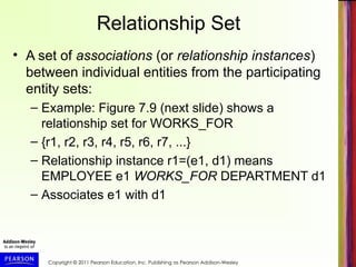 Copyright © 2011 Pearson Education, Inc. Publishing as Pearson Addison-Wesley
Relationship Set
• A set of associations (or relationship instances)
between individual entities from the participating
entity sets:
– Example: Figure 7.9 (next slide) shows a
relationship set for WORKS_FOR
– {r1, r2, r3, r4, r5, r6, r7, ...}
– Relationship instance r1=(e1, d1) means
EMPLOYEE e1 WORKS_FOR DEPARTMENT d1
– Associates e1 with d1
 
