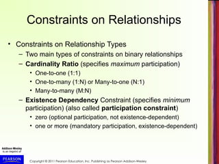 Copyright © 2011 Pearson Education, Inc. Publishing as Pearson Addison-Wesley
Constraints on Relationships
• Constraints on Relationship Types
– Two main types of constraints on binary relationships
– Cardinality Ratio (specifies maximum participation)
• One-to-one (1:1)
• One-to-many (1:N) or Many-to-one (N:1)
• Many-to-many (M:N)
– Existence Dependency Constraint (specifies minimum
participation) (also called participation constraint)
• zero (optional participation, not existence-dependent)
• one or more (mandatory participation, existence-dependent)
 