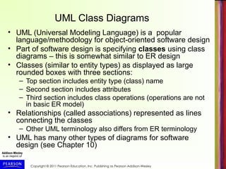 Copyright © 2011 Pearson Education, Inc. Publishing as Pearson Addison-Wesley
UML Class Diagrams
• UML (Universal Modeling Language) is a popular
language/methodology for object-oriented software design
• Part of software design is specifying classes using class
diagrams – this is somewhat similar to ER design
• Classes (similar to entity types) as displayed as large
rounded boxes with three sections:
– Top section includes entity type (class) name
– Second section includes attributes
– Third section includes class operations (operations are not
in basic ER model)
• Relationships (called associations) represented as lines
connecting the classes
– Other UML terminology also differs from ER terminology
• UML has many other types of diagrams for software
design (see Chapter 10)
 