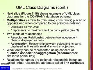 Copyright © 2011 Pearson Education, Inc. Publishing as Pearson Addison-Wesley
UML Class Diagrams (cont.)
• Next slide (Figure 7.16) shows example of UML class
diagrams for the COMPANY database schema
• Multiplicities (similar to (min, max) constraints) placed on
opposite end when compared to our previous notation:
– Displayed as min..max
– * represents no maximum limit on participation (like N)
• Two kinds of relationships
– Association: Relationship between two independent
objects; displayed as lines
– Aggregation: Relationship between object and its parts;
displayed as lines with small diamond at object end
• Weak entity can be represented using concept of
qualified association/aggregation (discriminator
similar to partial key)
• Relationship names are optional; relationship instances
called links; relationship attributes called link attributes
 