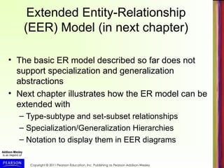Copyright © 2011 Pearson Education, Inc. Publishing as Pearson Addison-Wesley
Extended Entity-Relationship
(EER) Model (in next chapter)
• The basic ER model described so far does not
support specialization and generalization
abstractions
• Next chapter illustrates how the ER model can be
extended with
– Type-subtype and set-subset relationships
– Specialization/Generalization Hierarchies
– Notation to display them in EER diagrams
 