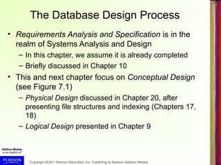 Copyright © 2011 Pearson Education, Inc. Publishing as Pearson Addison-Wesley
The Database Design Process
• Requirements Analysis and Specification is in the
realm of Systems Analysis and Design
– In this chapter, we assume it is already completed
– Briefly discussed in Chapter 10
• This and next chapter focus on Conceptual Design
(see Figure 7.1)
– Physical Design discussed in Chapter 20, after
presenting file structures and indexing (Chapters 17,
18)
– Logical Design presented in Chapter 9
 