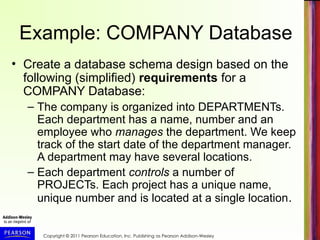 Copyright © 2011 Pearson Education, Inc. Publishing as Pearson Addison-Wesley
Example: COMPANY Database
• Create a database schema design based on the
following (simplified) requirements for a
COMPANY Database:
– The company is organized into DEPARTMENTs.
Each department has a name, number and an
employee who manages the department. We keep
track of the start date of the department manager.
A department may have several locations.
– Each department controls a number of
PROJECTs. Each project has a unique name,
unique number and is located at a single location.
 