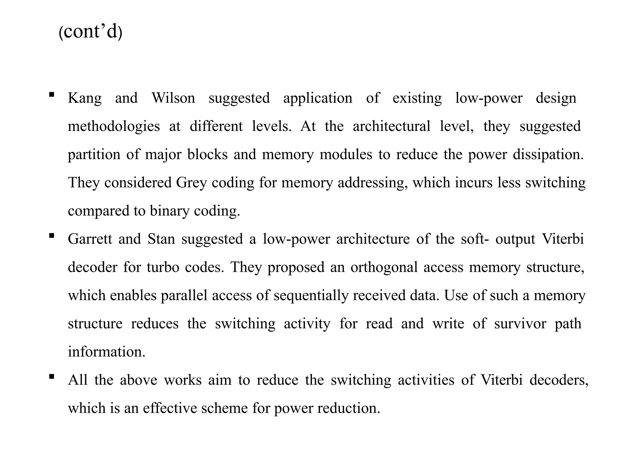 (cont’d)
 Kang and Wilson suggested application of existing low-power design
methodologies at different levels. At the architectural level, they suggested
partition of major blocks and memory modules to reduce the power dissipation.
They considered Grey coding for memory addressing, which incurs less switching
compared to binary coding.
 Garrett and Stan suggested a low-power architecture of the soft- output Viterbi
decoder for turbo codes. They proposed an orthogonal access memory structure,
which enables parallel access of sequentially received data. Use of such a memory
structure reduces the switching activity for read and write of survivor path
information.
 All the above works aim to reduce the switching activities of Viterbi decoders,
which is an effective scheme for power reduction.
 