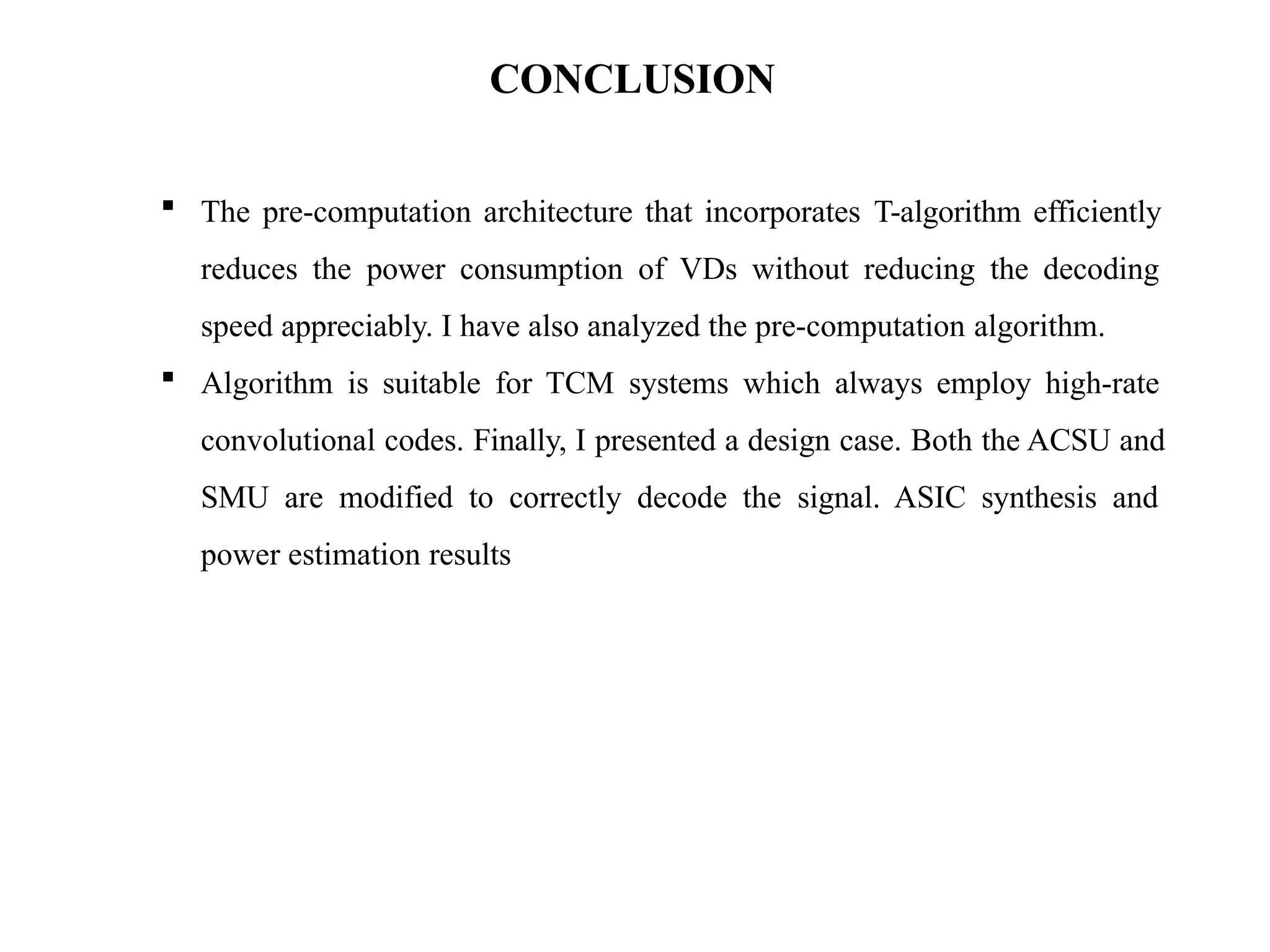 CONCLUSION
 The pre-computation architecture that incorporates T-algorithm efficiently
reduces the power consumption of VDs without reducing the decoding
speed appreciably. I have also analyzed the pre-computation algorithm.
 Algorithm is suitable for TCM systems which always employ high-rate
convolutional codes. Finally, I presented a design case. Both the ACSU and
SMU are modified to correctly decode the signal. ASIC synthesis and
power estimation results
 