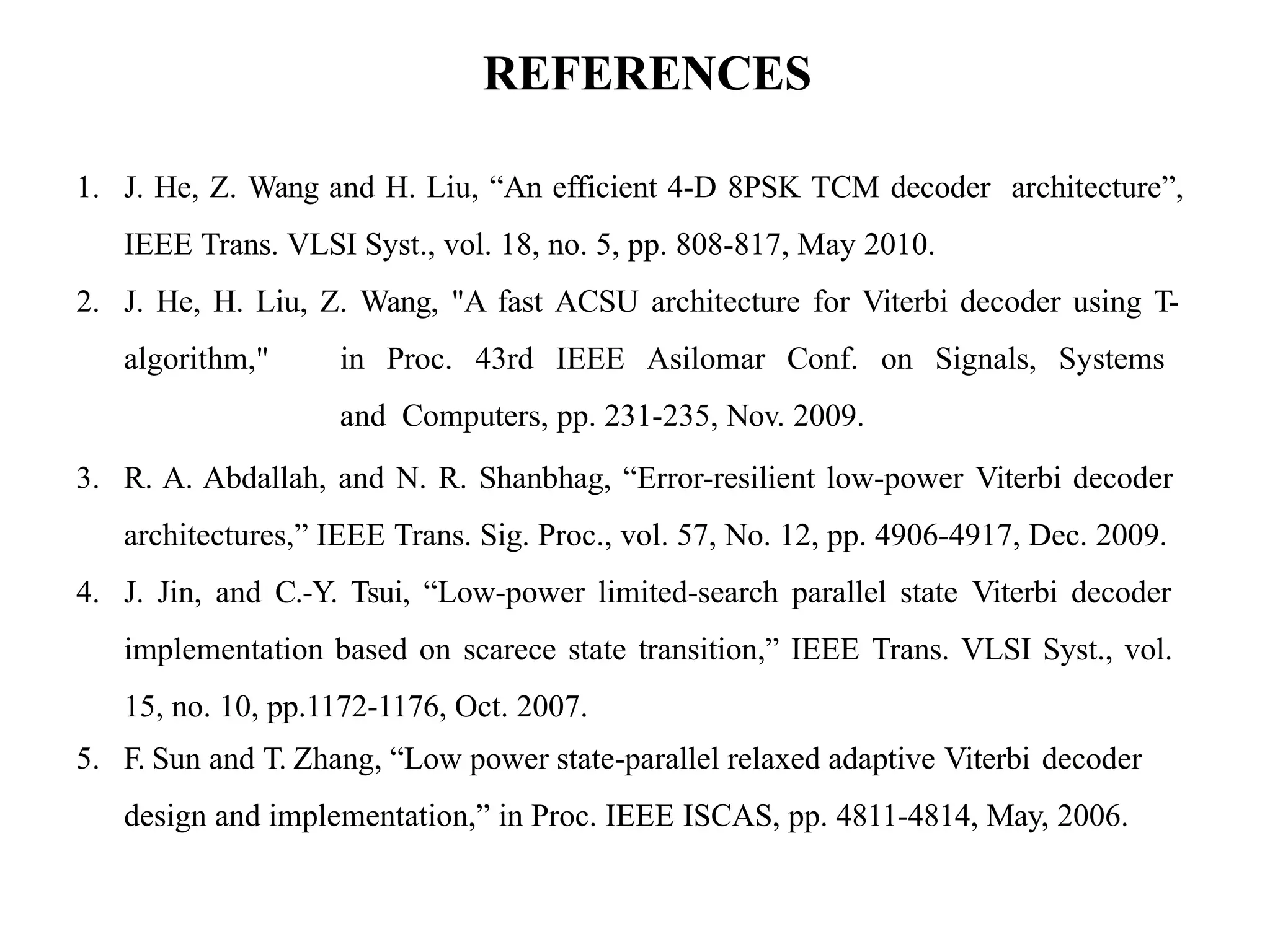 REFERENCES
1. J. He, Z. Wang and H. Liu, “An efficient 4-D 8PSK TCM decoder architecture”,
IEEE Trans. VLSI Syst., vol. 18, no. 5, pp. 808-817, May 2010.
2. J. He, H. Liu, Z. Wang, "A fast ACSU architecture for Viterbi decoder using T-
algorithm," in Proc. 43rd IEEE Asilomar Conf. on Signals, Systems
and Computers, pp. 231-235, Nov. 2009.
3. R. A. Abdallah, and N. R. Shanbhag, “Error-resilient low-power Viterbi decoder
architectures,” IEEE Trans. Sig. Proc., vol. 57, No. 12, pp. 4906-4917, Dec. 2009.
4. J. Jin, and C.-Y. Tsui, “Low-power limited-search parallel state Viterbi decoder
implementation based on scarece state transition,” IEEE Trans. VLSI Syst., vol.
15, no. 10, pp.1172-1176, Oct. 2007.
5. F. Sun and T. Zhang, “Low power state-parallel relaxed adaptive Viterbi decoder
design and implementation,” in Proc. IEEE ISCAS, pp. 4811-4814, May, 2006.
 
