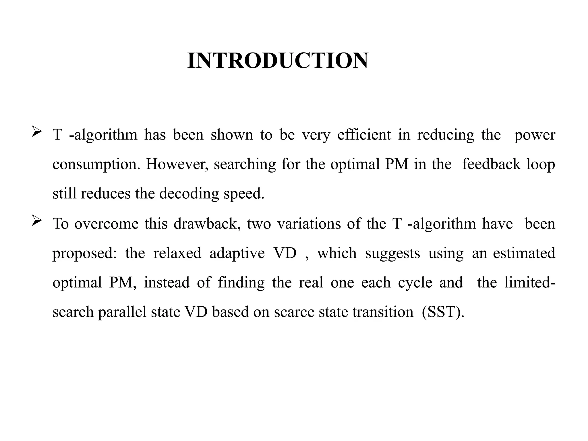 INTRODUCTION
 T -algorithm has been shown to be very efficient in reducing the power
consumption. However, searching for the optimal PM in the feedback loop
still reduces the decoding speed.
 To overcome this drawback, two variations of the T -algorithm have been
proposed: the relaxed adaptive VD , which suggests using an estimated
optimal PM, instead of finding the real one each cycle and the limited-
search parallel state VD based on scarce state transition (SST).
 