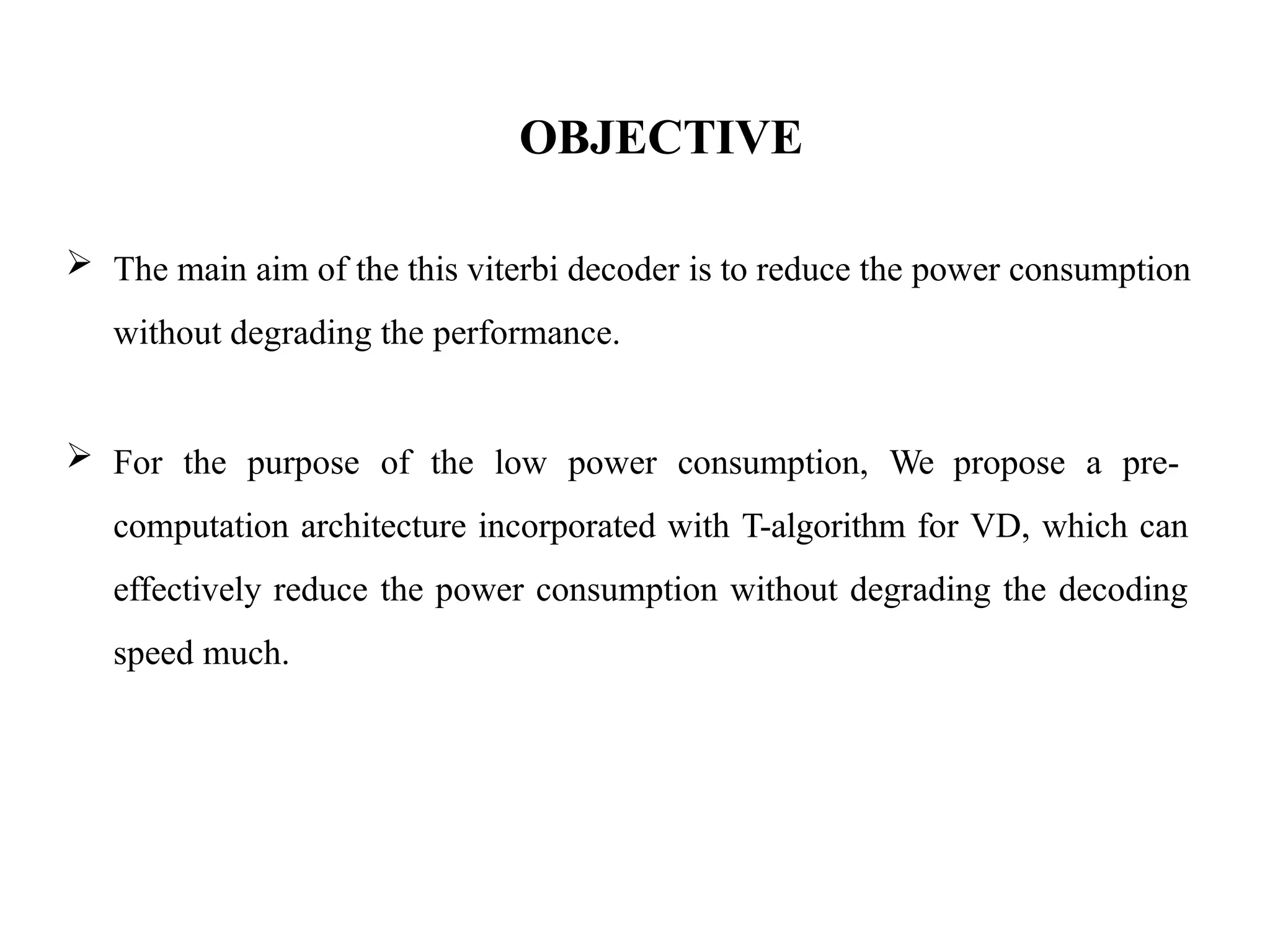 OBJECTIVE
 The main aim of the this viterbi decoder is to reduce the power consumption
without degrading the performance.
 For the purpose of the low power consumption, We propose a pre-
computation architecture incorporated with T-algorithm for VD, which can
effectively reduce the power consumption without degrading the decoding
speed much.
 