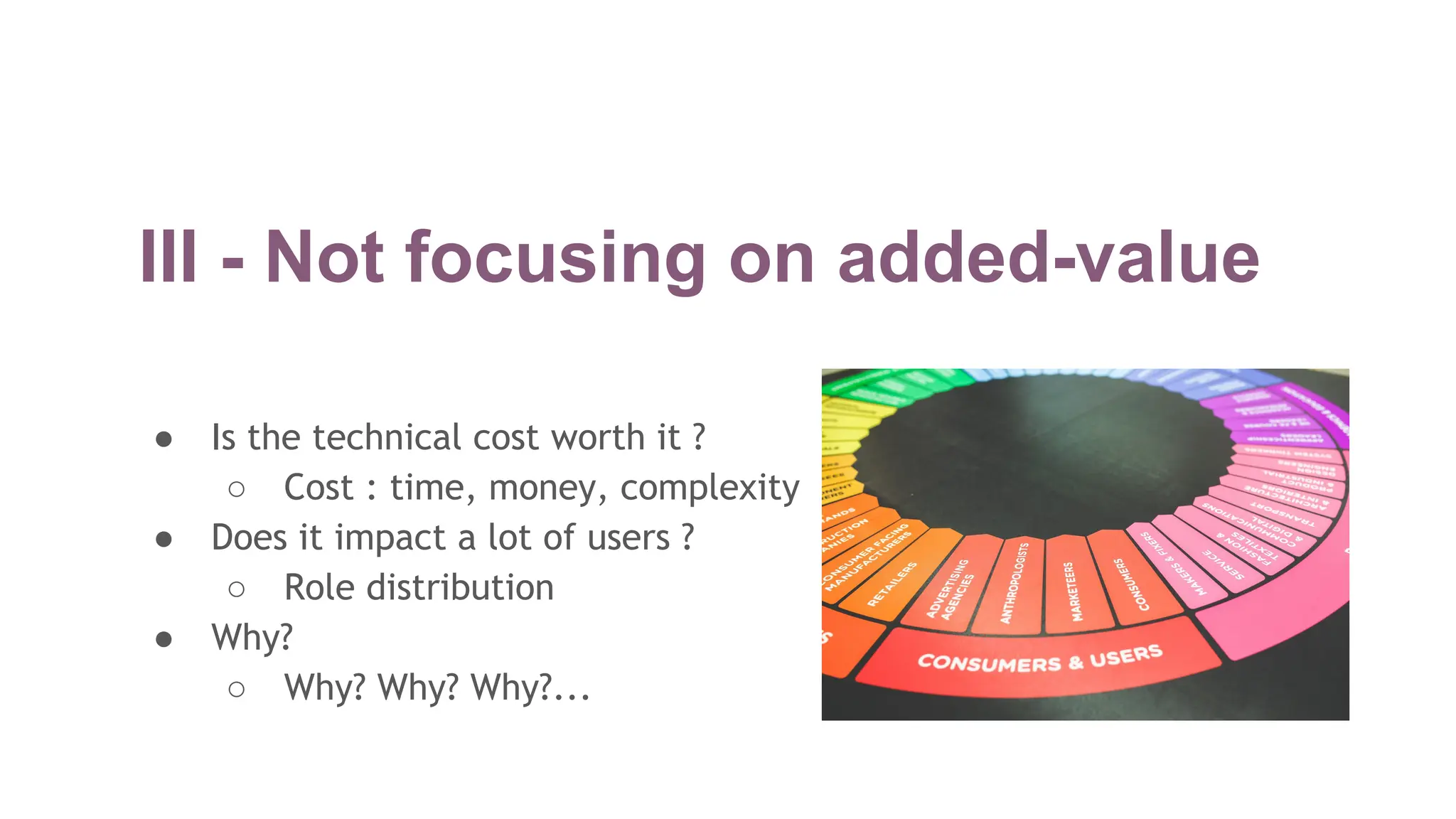 III - Not focusing on added-value
● Is the technical cost worth it ?
○ Cost : time, money, complexity
● Does it impact a lot of users ?
○ Role distribution
● Why?
○ Why? Why? Why?...
 