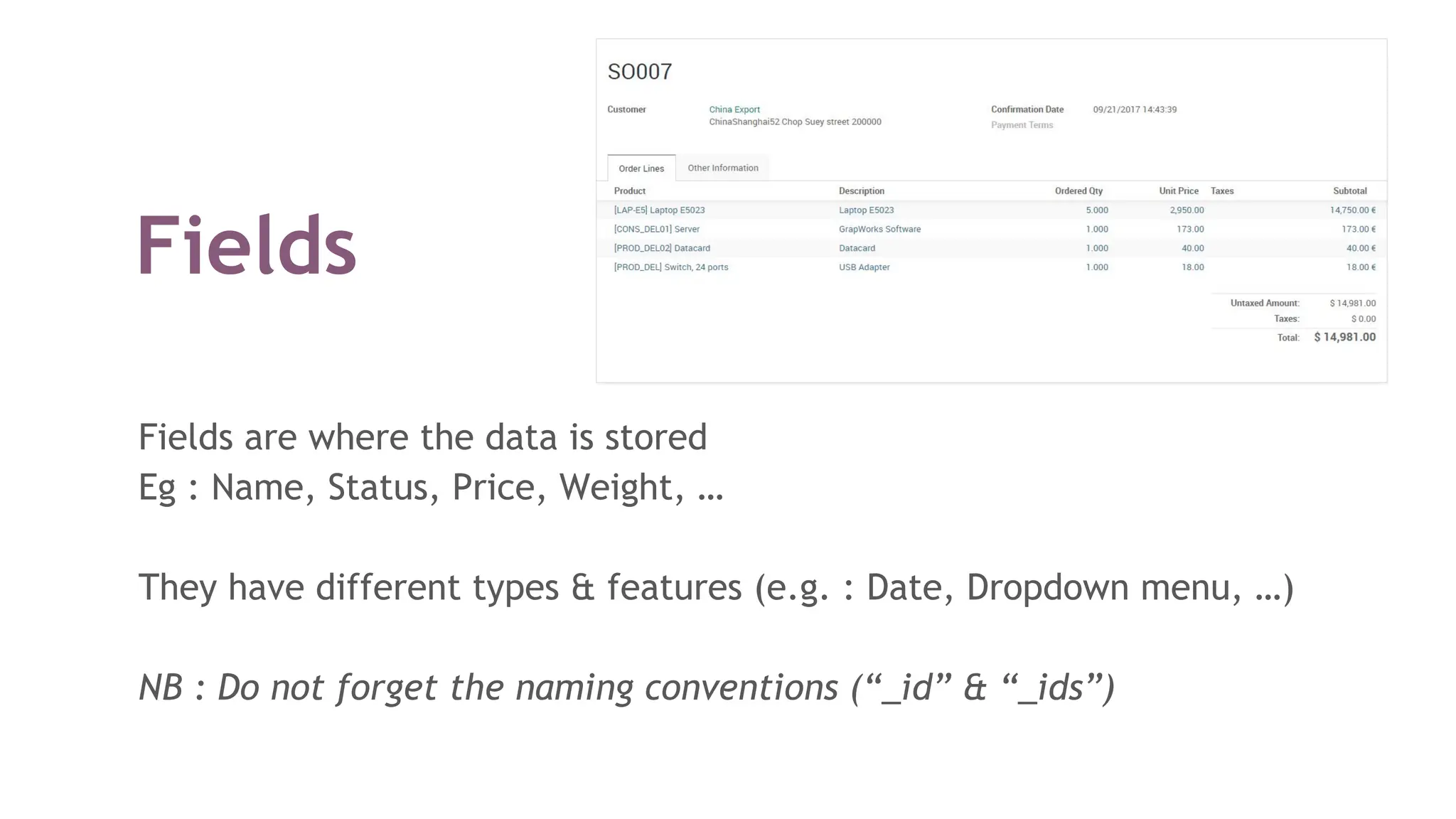 Fields
Fields are where the data is stored
Eg : Name, Status, Price, Weight, …
They have different types & features (e.g. : Date, Dropdown menu, …)
NB : Do not forget the naming conventions (“_id” & “_ids”)
 