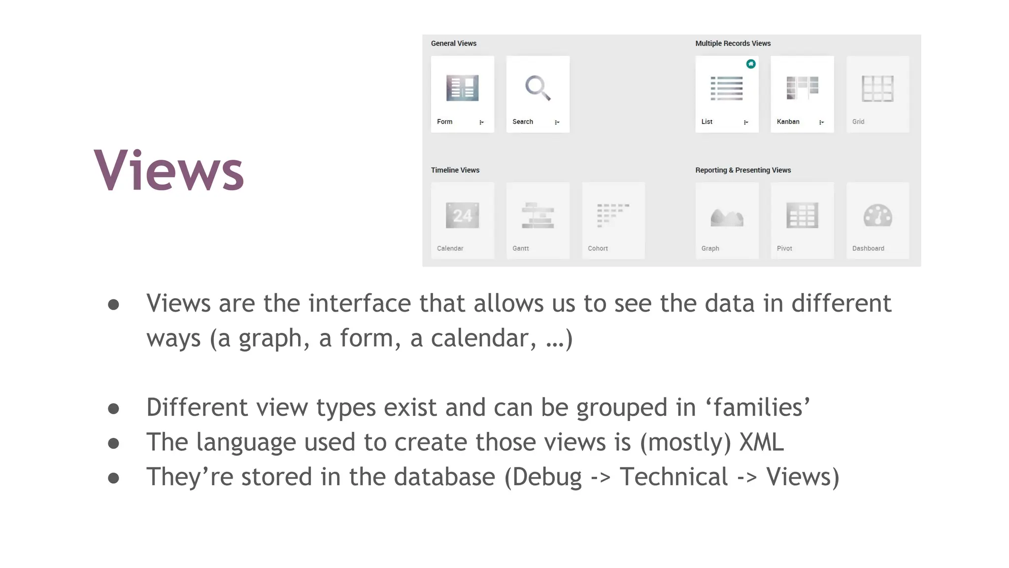 Views
● Views are the interface that allows us to see the data in different
ways (a graph, a form, a calendar, …)
● Different view types exist and can be grouped in ‘families’
● The language used to create those views is (mostly) XML
● They’re stored in the database (Debug -> Technical -> Views)
 
