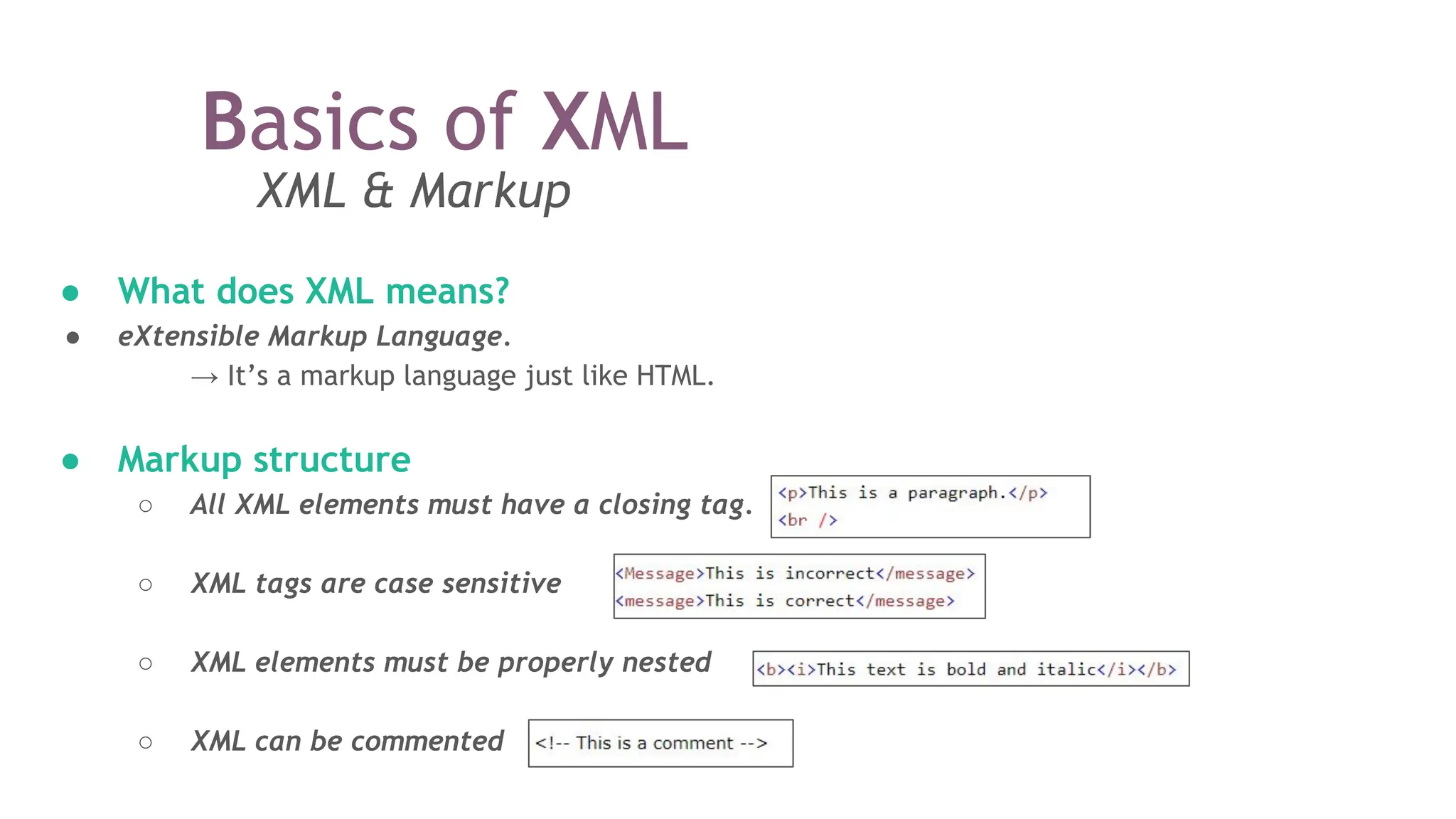 Basics of XML
XML & Markup
● What does XML means?
● eXtensible Markup Language.
→ It’s a markup language just like HTML.
● Markup structure
○ All XML elements must have a closing tag.
○ XML tags are case sensitive
○ XML elements must be properly nested
○ XML can be commented
 