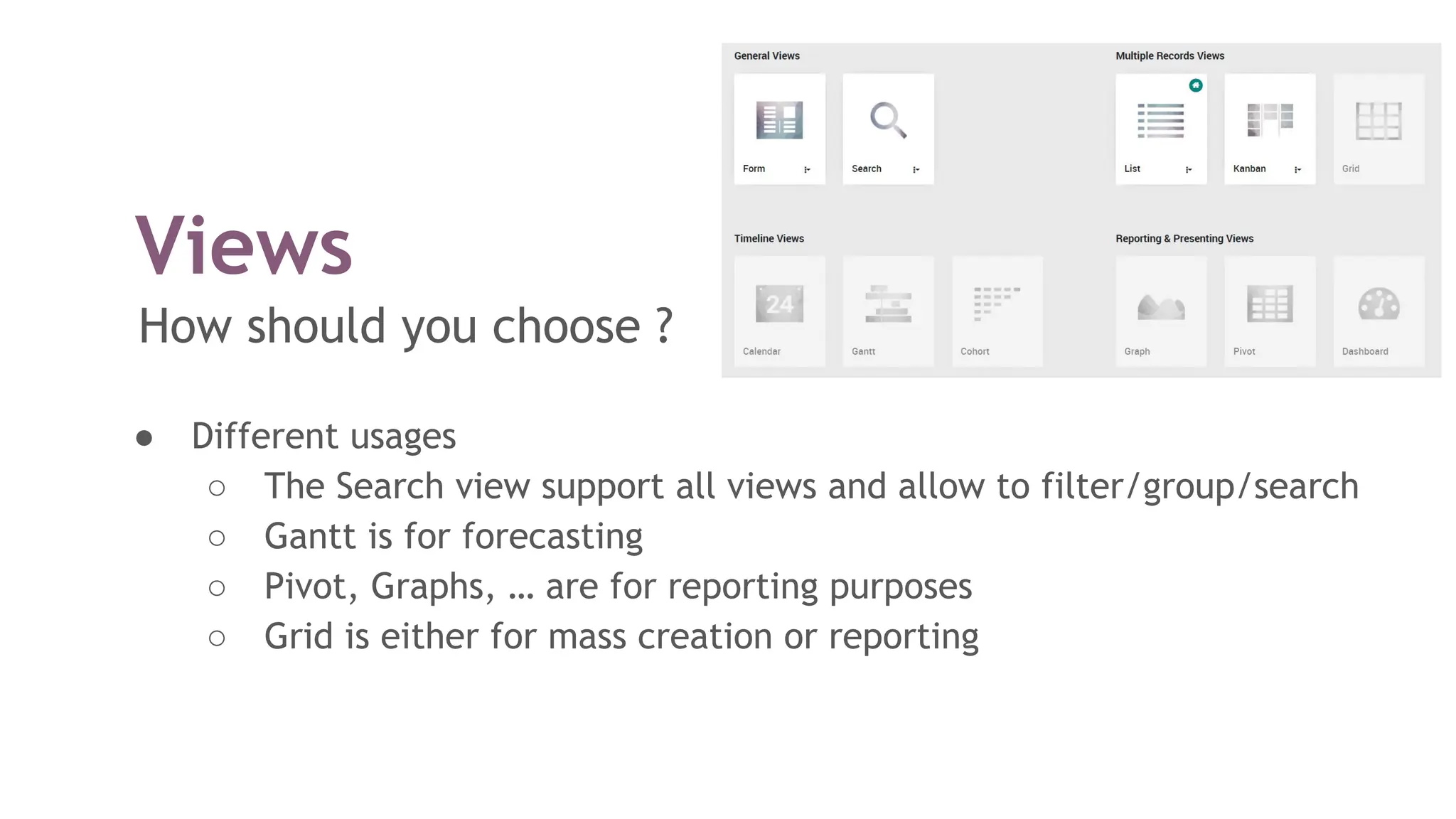 Views
How should you choose ?
● Different usages
○ The Search view support all views and allow to filter/group/search
○ Gantt is for forecasting
○ Pivot, Graphs, … are for reporting purposes
○ Grid is either for mass creation or reporting
 