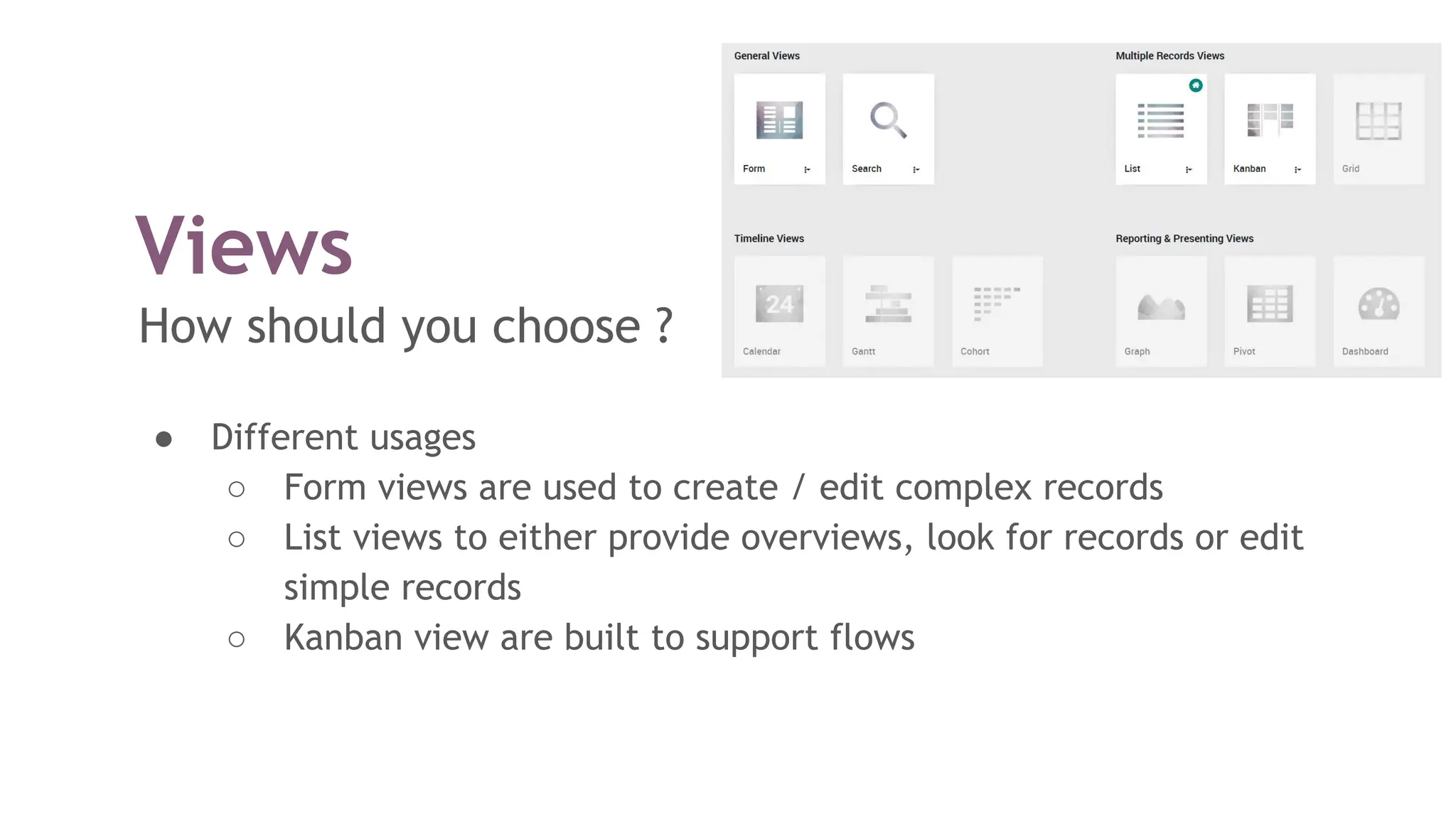 Views
How should you choose ?
● Different usages
○ Form views are used to create / edit complex records
○ List views to either provide overviews, look for records or edit
simple records
○ Kanban view are built to support flows
 