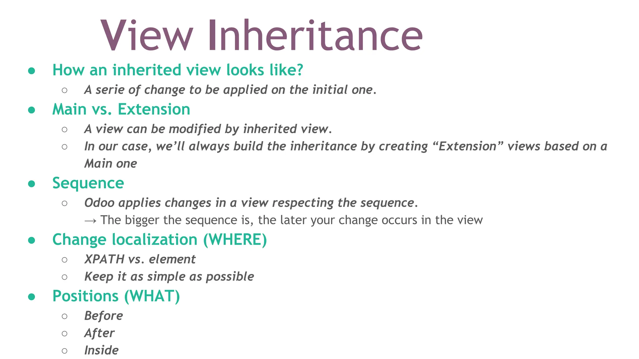 View Inheritance
● How an inherited view looks like?
○ A serie of change to be applied on the initial one.
● Main vs. Extension
○ A view can be modified by inherited view.
○ In our case, we’ll always build the inheritance by creating “Extension” views based on a
Main one
● Sequence
○ Odoo applies changes in a view respecting the sequence.
→ The bigger the sequence is, the later your change occurs in the view
● Change localization (WHERE)
○ XPATH vs. element
○ Keep it as simple as possible
● Positions (WHAT)
○ Before
○ After
○ Inside
 