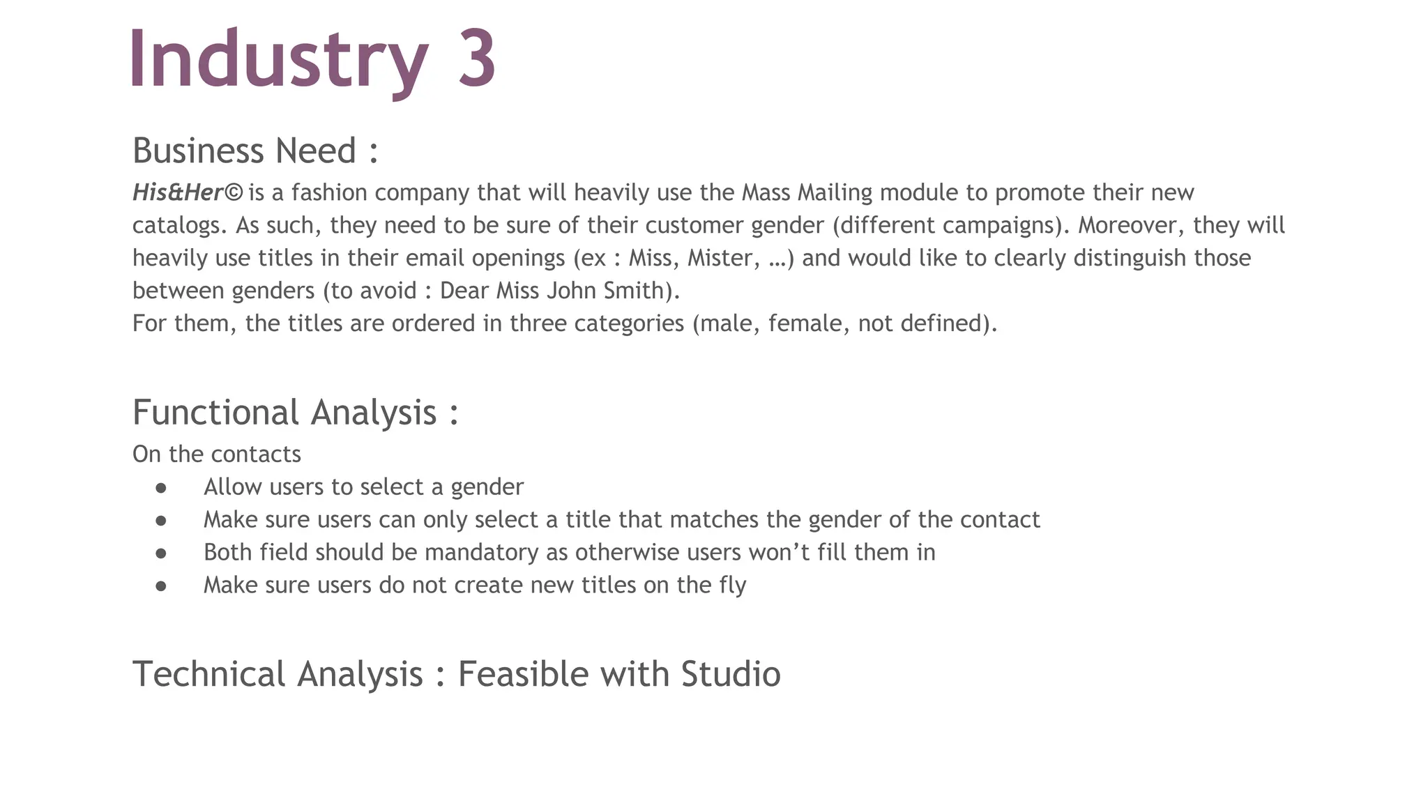 Industry 3
Business Need :
His&Her© is a fashion company that will heavily use the Mass Mailing module to promote their new
catalogs. As such, they need to be sure of their customer gender (different campaigns). Moreover, they will
heavily use titles in their email openings (ex : Miss, Mister, …) and would like to clearly distinguish those
between genders (to avoid : Dear Miss John Smith).
For them, the titles are ordered in three categories (male, female, not defined).
Functional Analysis :
On the contacts
● Allow users to select a gender
● Make sure users can only select a title that matches the gender of the contact
● Both field should be mandatory as otherwise users won’t fill them in
● Make sure users do not create new titles on the fly
Technical Analysis : Feasible with Studio
 