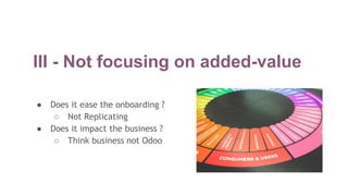 III - Not focusing on added-value
● Does it ease the onboarding ?
○ Not Replicating
● Does it impact the business ?
○ Think business not Odoo
 